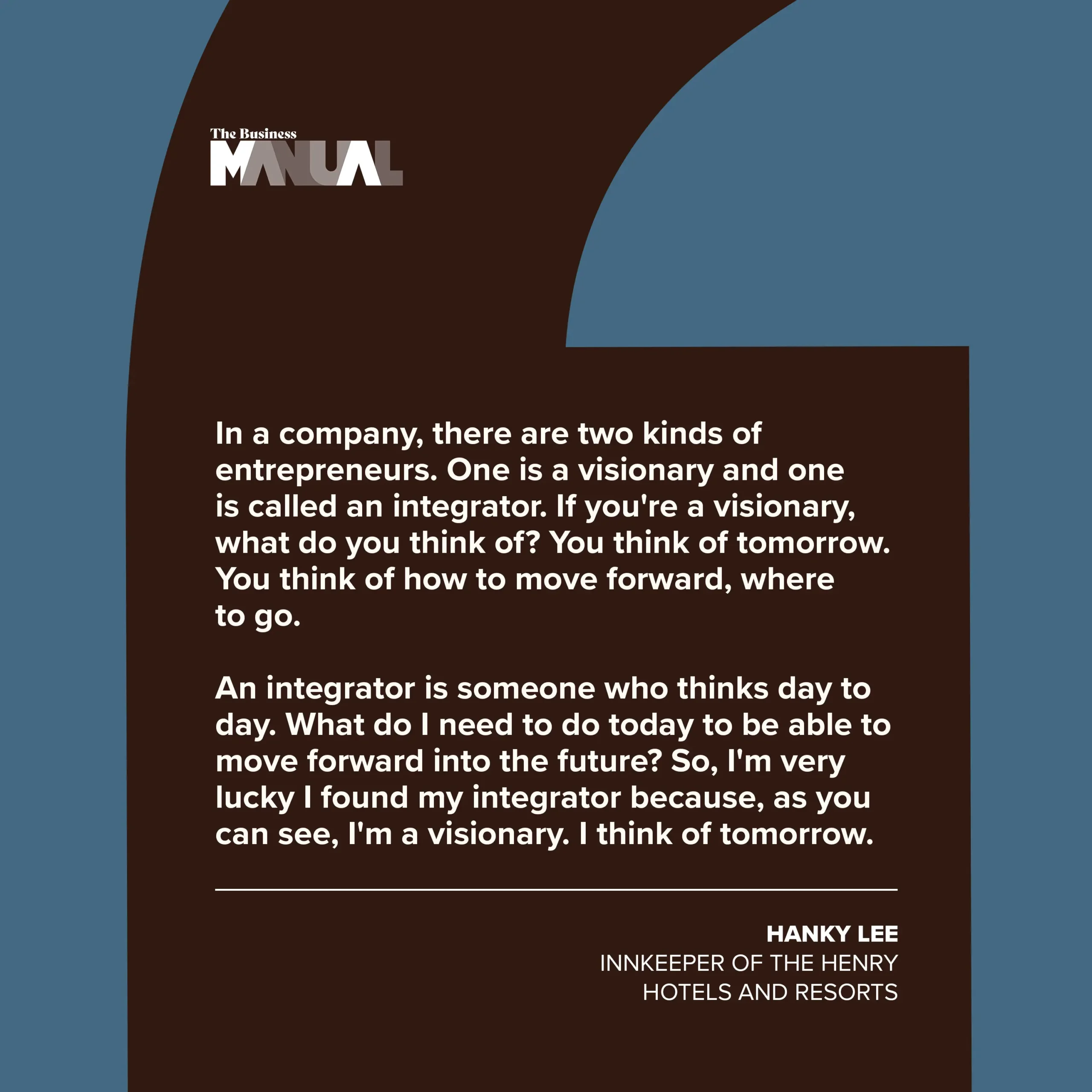 PULL QUOTE  In a company, there are two kinds of entrepreneurs. One is a visionary and one is called an integrator. If you're a visionary, what do you think of? You think of tomorrow. You think of how to move forward, where to go.   An integrator is someone who thinks day to day. What do I need to do today to be able to move forward into the future? So, I'm very lucky I found my integrator because, as you can see, I'm a visionary. I think of tomorrow.  –Hanky Lee, Innkeeper of The Henry Hotels and Resorts