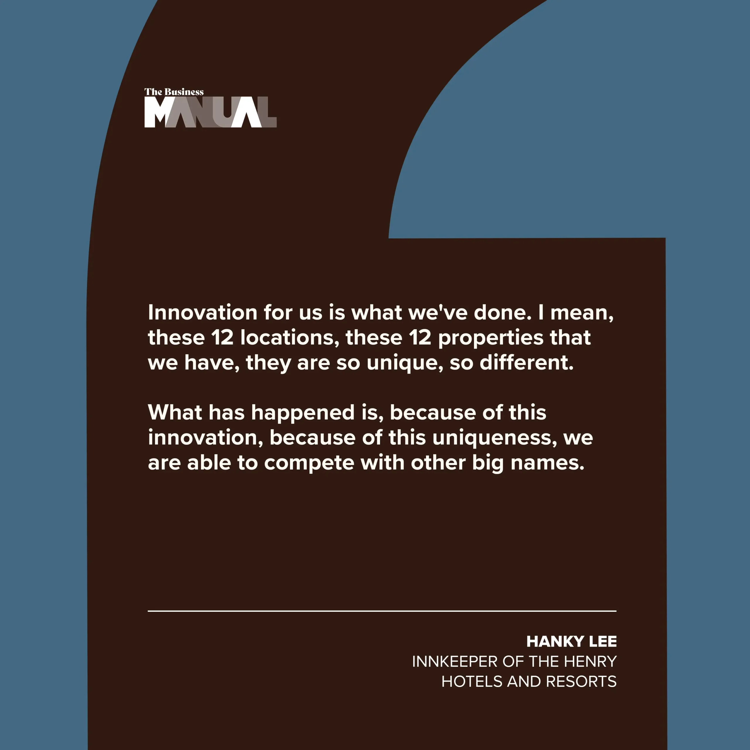 PULL QUOTE  Innovation for us is what we've done. I mean, these 12 locations, these 12 properties that we have, they are so unique, so different.  What has happened is, because of this innovation, because of this uniqueness, we are able to compete with other big names.   –Hanky Lee, Innkeeper of The Henry Hotels and Resorts