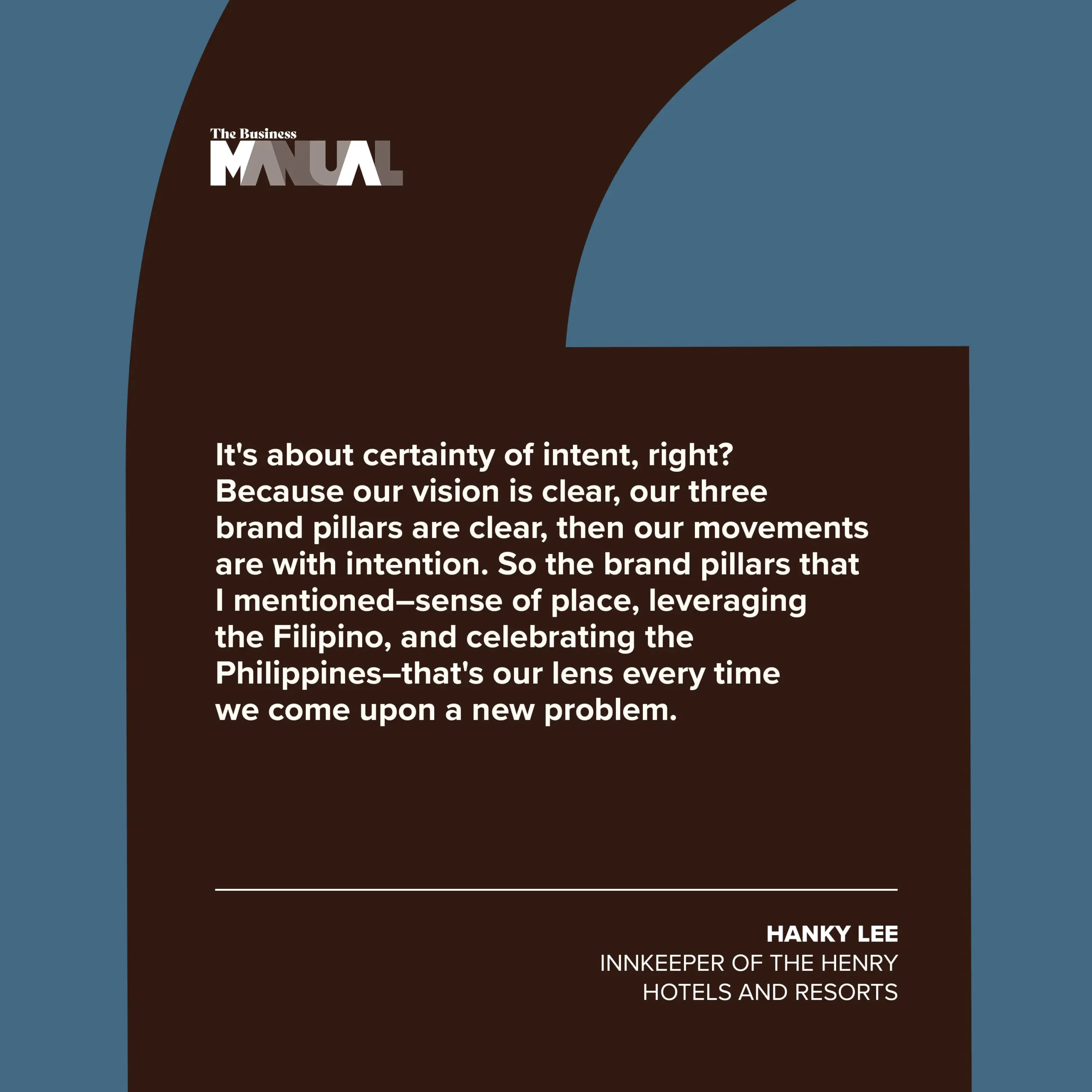 PULL QUOTE  It's about certainty of intent, right? Because our vision is clear, our three brand pillars are clear, then our movements are with intention. So the brand pillars that I mentioned–sense of place, leveraging the Filipino, and celebrating the Philippines–that's our lens every time we come upon a new problem.  –Hanky Lee, Innkeeper of The Henry Hotels and Resorts